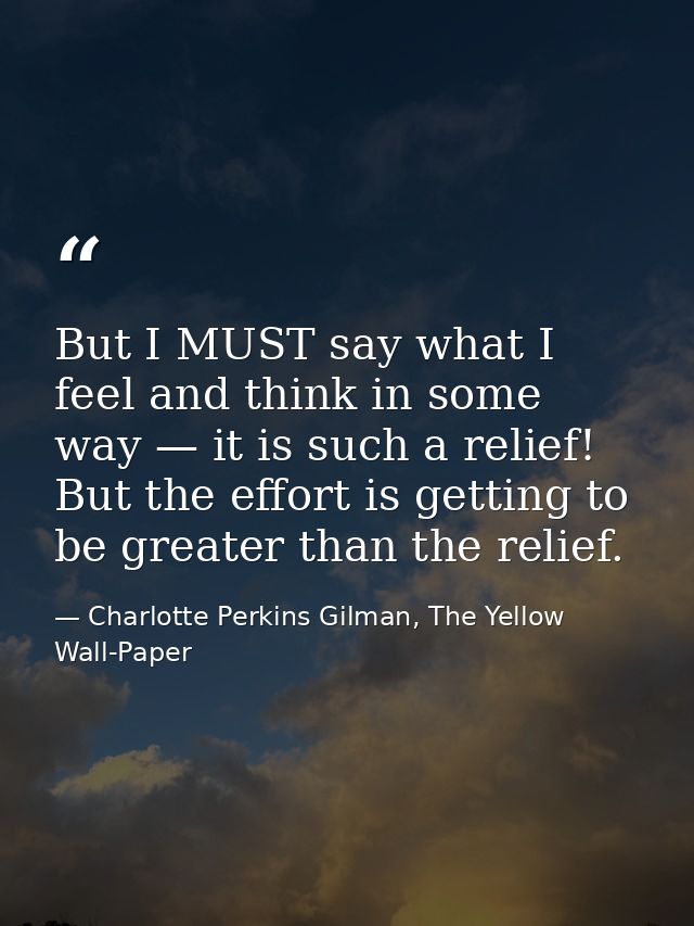 But I MUST say what I feel and think in some way — it is such a relief! But the effort is getting to be greater than the — Charlotte Perkins Gilman, The Yellow Wall-Paper