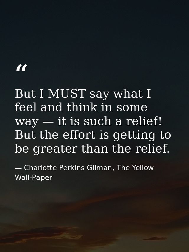 But I MUST say what I feel and think in some way — it is such a relief! But the effort is getting to be greater than the — Charlotte Perkins Gilman, The Yellow Wall-Paper