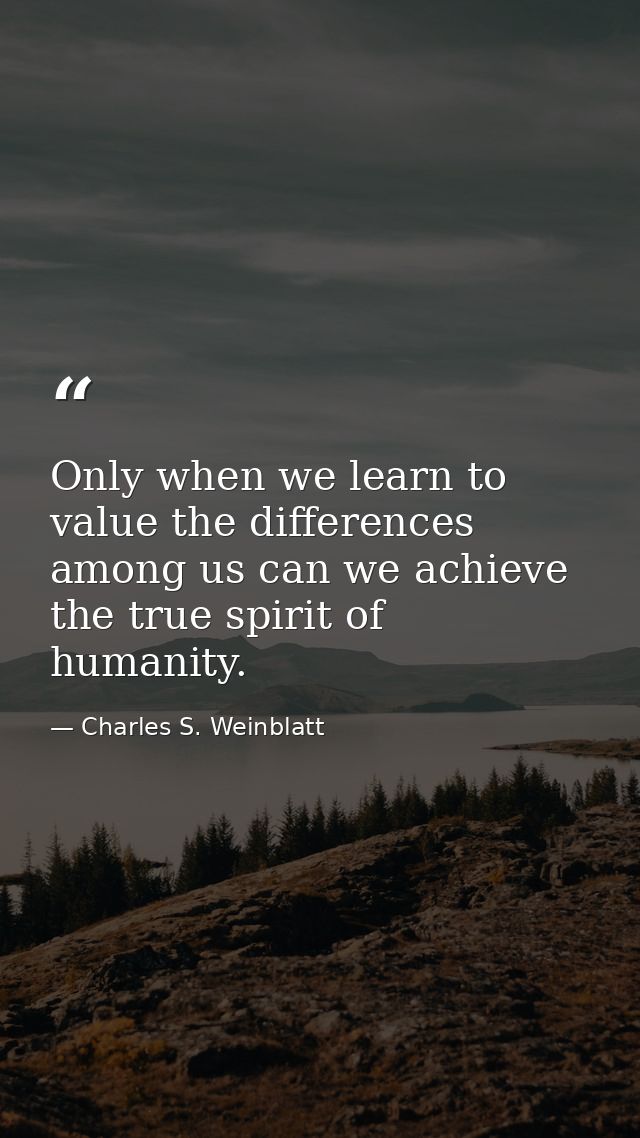 Only when we learn to value the differences among us can we achieve the true spirit of humanity. — Charles S. Weinblatt