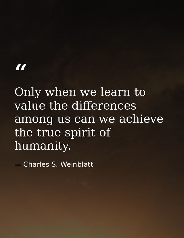Only when we learn to value the differences among us can we achieve the true spirit of humanity. — Charles S. Weinblatt