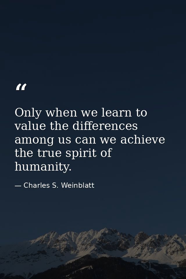 Only when we learn to value the differences among us can we achieve the true spirit of humanity. — Charles S. Weinblatt