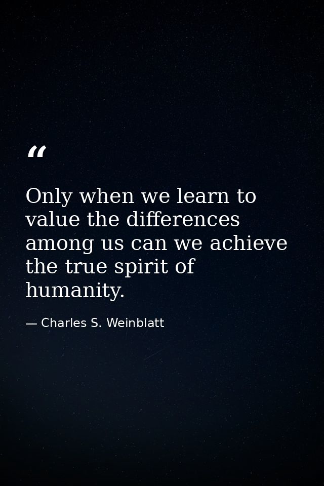 Only when we learn to value the differences among us can we achieve the true spirit of humanity. — Charles S. Weinblatt