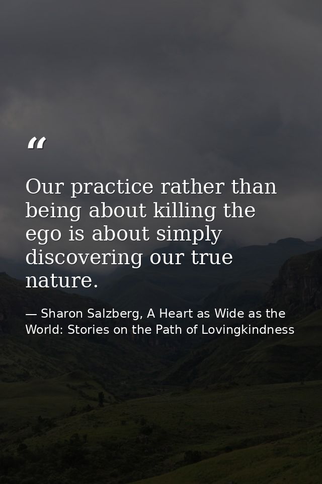 Our practice rather than being about killing the ego is about simply discovering our true nature. — Sharon Salzberg, A Heart as Wide as the World: Stories on the Path of Lovingkindness