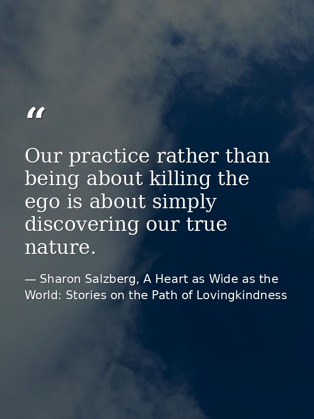Our practice rather than being about killing the ego is about simply discovering our true nature. — Sharon Salzberg, A Heart as Wide as the World: Stories on the Path of Lovingkindness