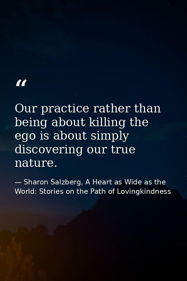 Our practice rather than being about killing the ego is about simply discovering our true nature. — Sharon Salzberg, A Heart as Wide as the World: Stories on the Path of Lovingkindness