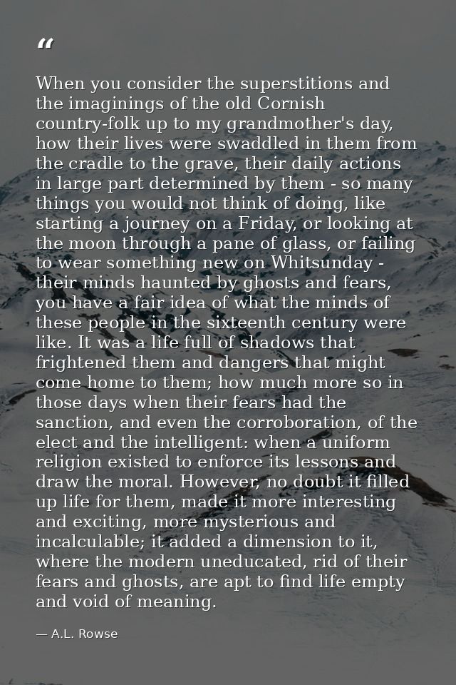When you consider the superstitions and the imaginings of the old Cornish country-folk up to my grandmother's day, how t — A.L. Rowse