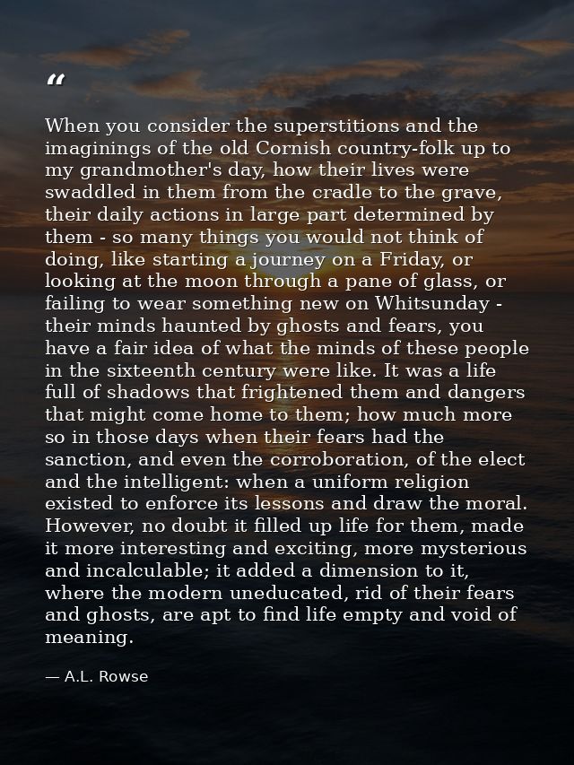 When you consider the superstitions and the imaginings of the old Cornish country-folk up to my grandmother's day, how t — A.L. Rowse