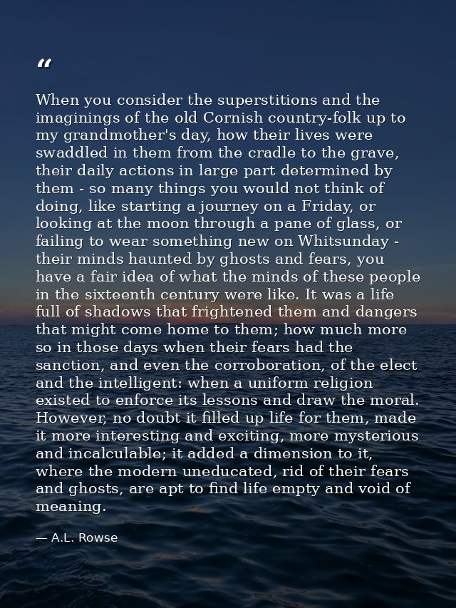When you consider the superstitions and the imaginings of the old Cornish country-folk up to my grandmother's day, how t — A.L. Rowse