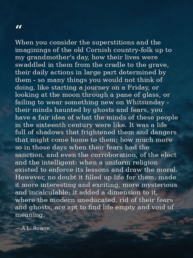 When you consider the superstitions and the imaginings of the old Cornish country-folk up to my grandmother's day, how t — A.L. Rowse