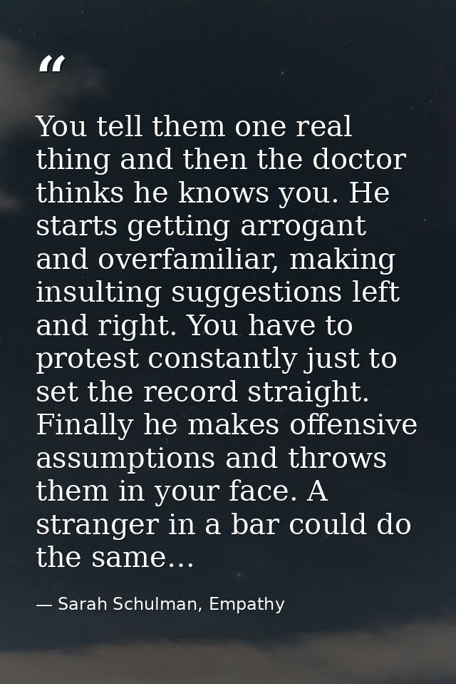 You tell them one real thing and then the doctor thinks he knows you. He starts getting arrogant and overfamiliar, makin — Sarah Schulman, Empathy