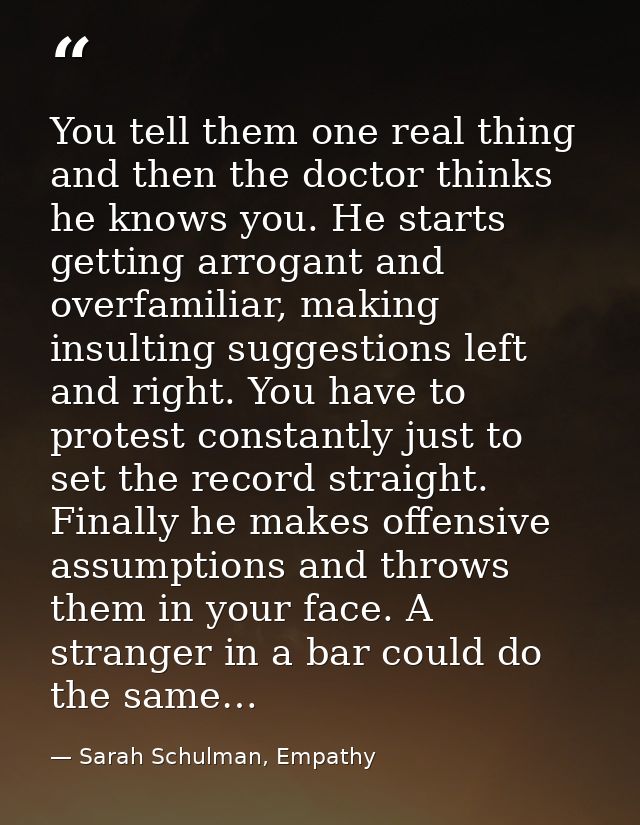You tell them one real thing and then the doctor thinks he knows you. He starts getting arrogant and overfamiliar, makin — Sarah Schulman, Empathy