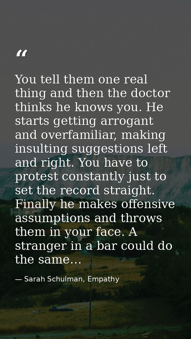 You tell them one real thing and then the doctor thinks he knows you. He starts getting arrogant and overfamiliar, makin — Sarah Schulman, Empathy