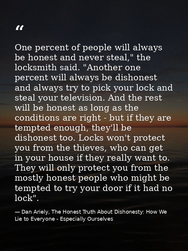 One percent of people will always be honest and never steal," the locksmith said. "Another one percent will always be di — Dan Ariely, The Honest Truth About Dishonesty: How We Lie to Everyone - Especially Ourselves