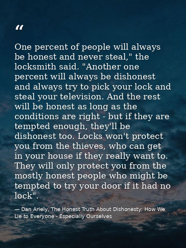 One percent of people will always be honest and never steal," the locksmith said. "Another one percent will always be di — Dan Ariely, The Honest Truth About Dishonesty: How We Lie to Everyone - Especially Ourselves