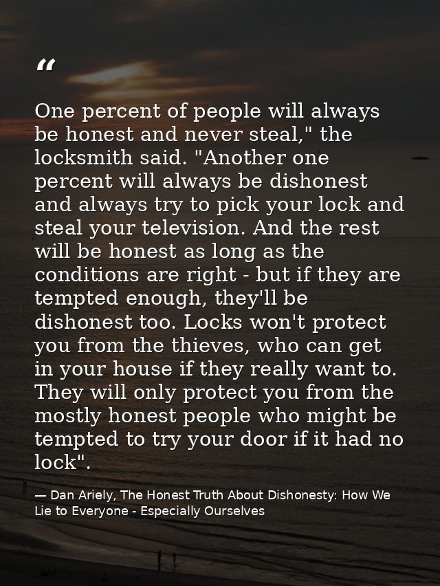 One percent of people will always be honest and never steal," the locksmith said. "Another one percent will always be di — Dan Ariely, The Honest Truth About Dishonesty: How We Lie to Everyone - Especially Ourselves