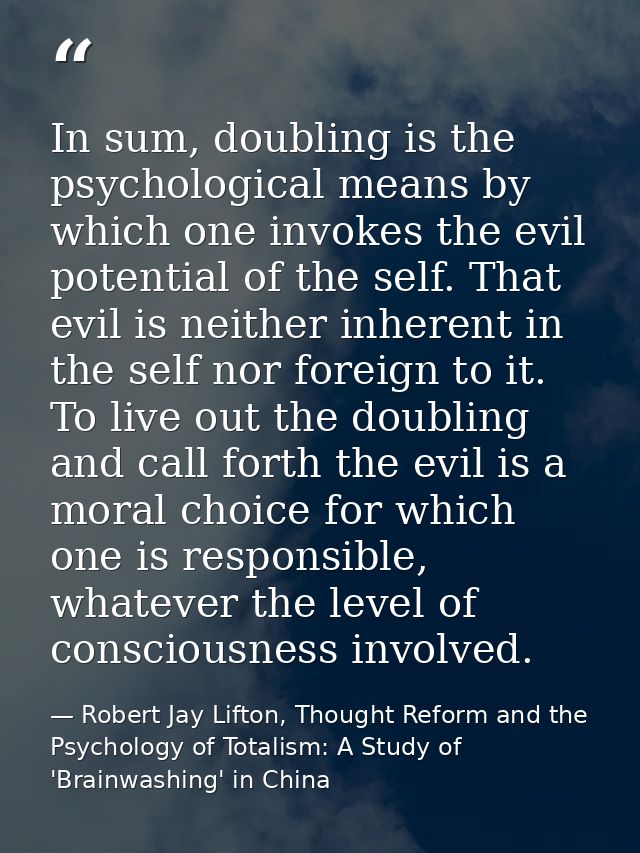 In sum, doubling is the psychological means by which one invokes the evil potential of the self. That evil is neither in — Robert Jay Lifton, Thought Reform and the Psychology of Totalism: A Study of 'Brainwashing' in China
