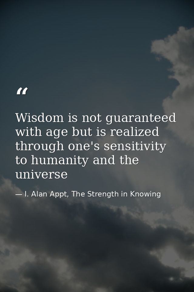 Wisdom is not guaranteed with age but is realized through one's sensitivity to humanity and the universe — I. Alan Appt, The Strength in Knowing