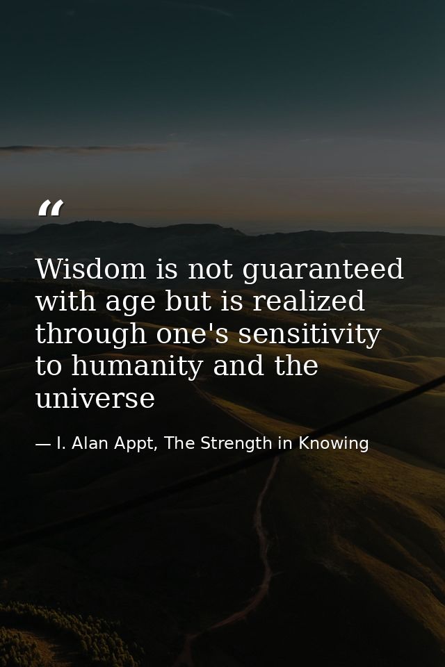 Wisdom is not guaranteed with age but is realized through one's sensitivity to humanity and the universe — I. Alan Appt, The Strength in Knowing