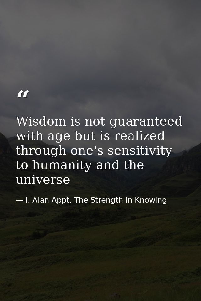 Wisdom is not guaranteed with age but is realized through one's sensitivity to humanity and the universe — I. Alan Appt, The Strength in Knowing