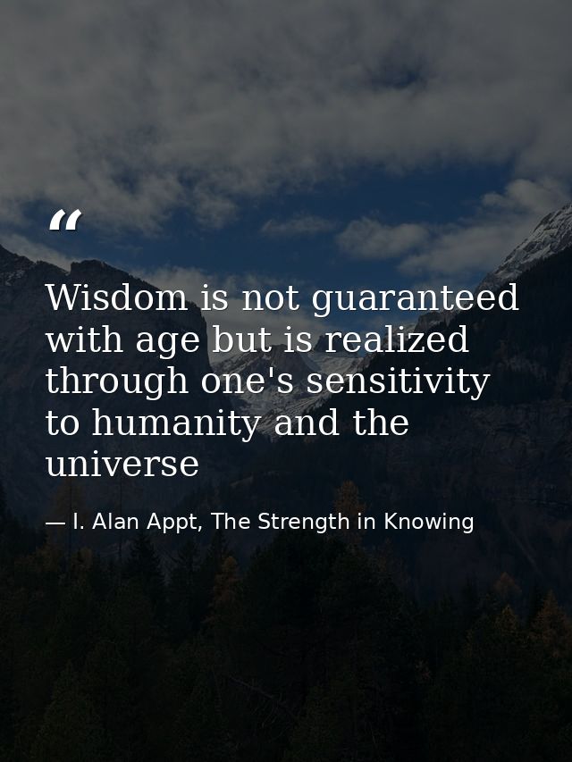 Wisdom is not guaranteed with age but is realized through one's sensitivity to humanity and the universe — I. Alan Appt, The Strength in Knowing