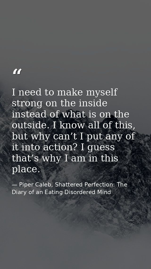 I need to make myself strong on the inside instead of what is on the outside. I know all of this, but why can’t I put an — Piper Caleb, Shattered Perfection: The Diary of an Eating Disordered Mind