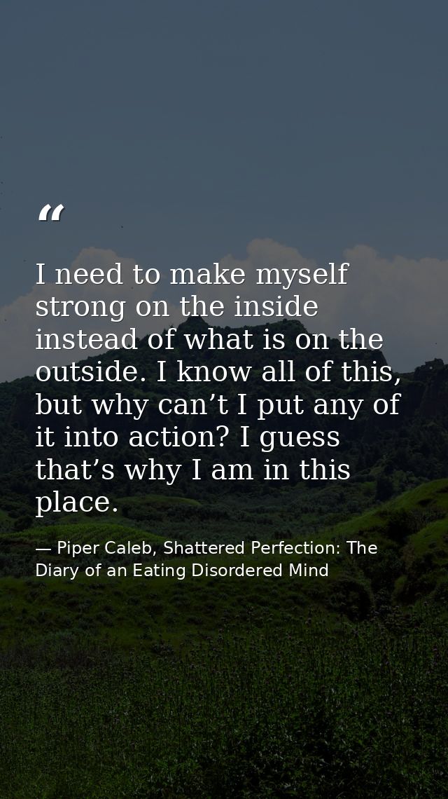 I need to make myself strong on the inside instead of what is on the outside. I know all of this, but why can’t I put an — Piper Caleb, Shattered Perfection: The Diary of an Eating Disordered Mind