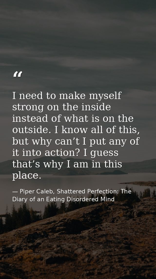 I need to make myself strong on the inside instead of what is on the outside. I know all of this, but why can’t I put an — Piper Caleb, Shattered Perfection: The Diary of an Eating Disordered Mind
