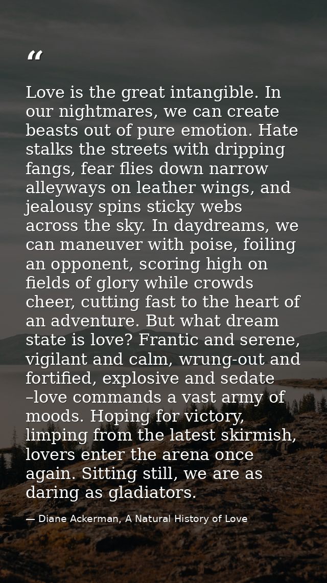 Love is the great intangible. In our nightmares, we can create beasts out of pure emotion. Hate stalks the streets with  — Diane Ackerman, A Natural History of Love