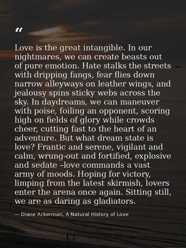 Love is the great intangible. In our nightmares, we can create beasts out of pure emotion. Hate stalks the streets with  — Diane Ackerman, A Natural History of Love