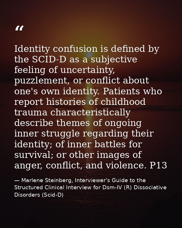 Identity confusion is defined by the SCID-D as a subjective feeling of uncertainty, puzzlement, or conflict about one's  — Marlene Steinberg, Interviewer's Guide to the Structured Clinical Interview for Dsm-IV (R) Dissociative Disorders (Scid-D)