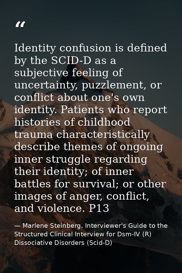 Identity confusion is defined by the SCID-D as a subjective feeling of uncertainty, puzzlement, or conflict about one's  — Marlene Steinberg, Interviewer's Guide to the Structured Clinical Interview for Dsm-IV (R) Dissociative Disorders (Scid-D)