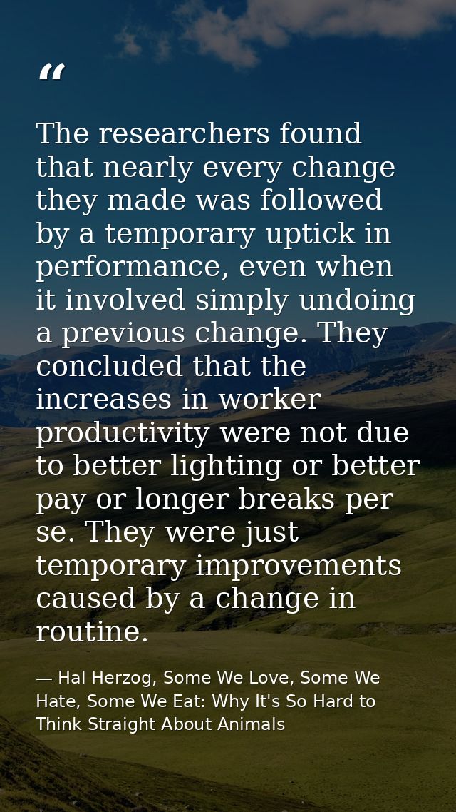 The researchers found that nearly every change they made was followed by a temporary uptick in performance, even when it — Hal Herzog, Some We Love, Some We Hate, Some We Eat: Why It's So Hard to Think Straight About Animals