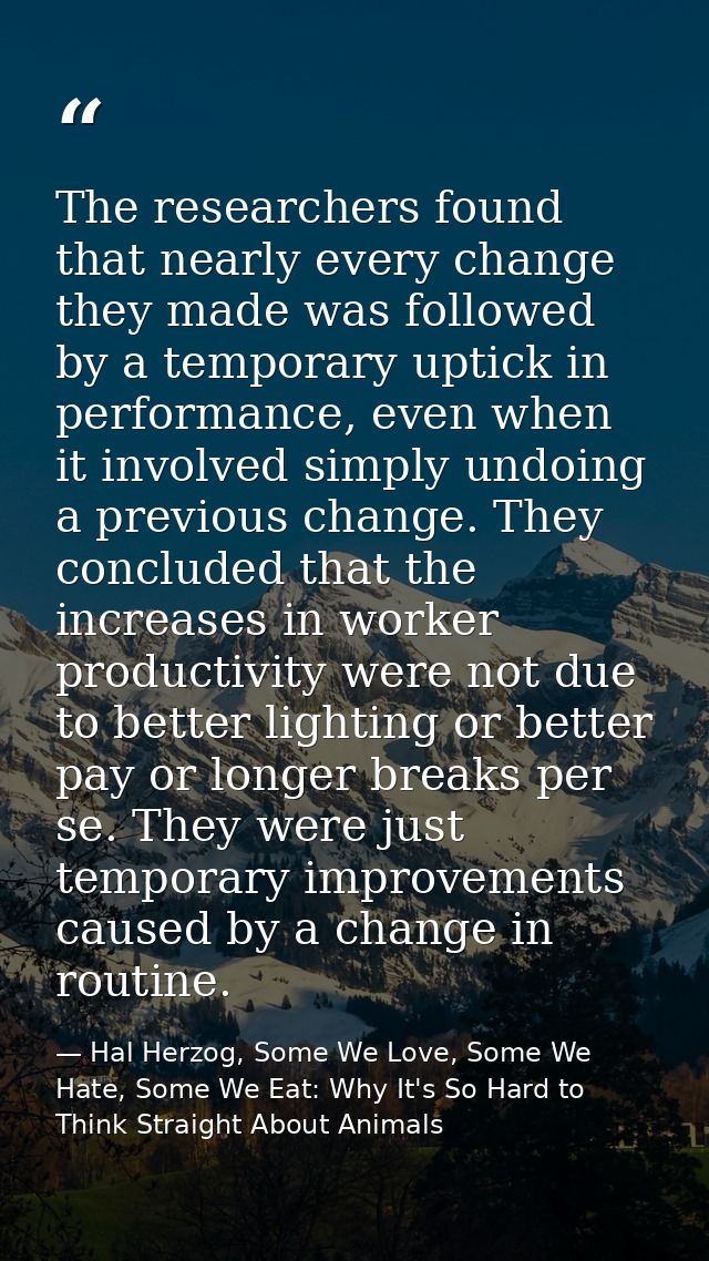 The researchers found that nearly every change they made was followed by a temporary uptick in performance, even when it — Hal Herzog, Some We Love, Some We Hate, Some We Eat: Why It's So Hard to Think Straight About Animals