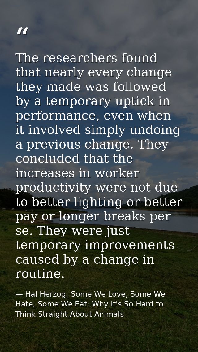 The researchers found that nearly every change they made was followed by a temporary uptick in performance, even when it — Hal Herzog, Some We Love, Some We Hate, Some We Eat: Why It's So Hard to Think Straight About Animals