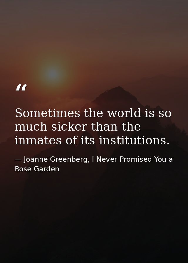 Sometimes the world is so much sicker than the inmates of its institutions. — Joanne Greenberg, I Never Promised You a Rose Garden