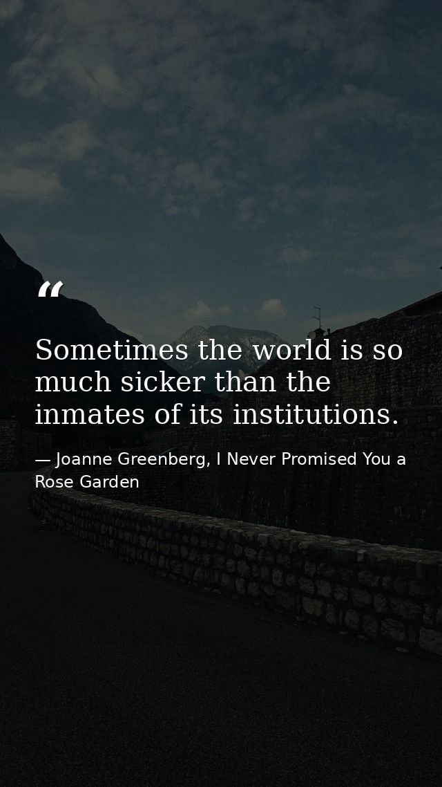 Sometimes the world is so much sicker than the inmates of its institutions. — Joanne Greenberg, I Never Promised You a Rose Garden
