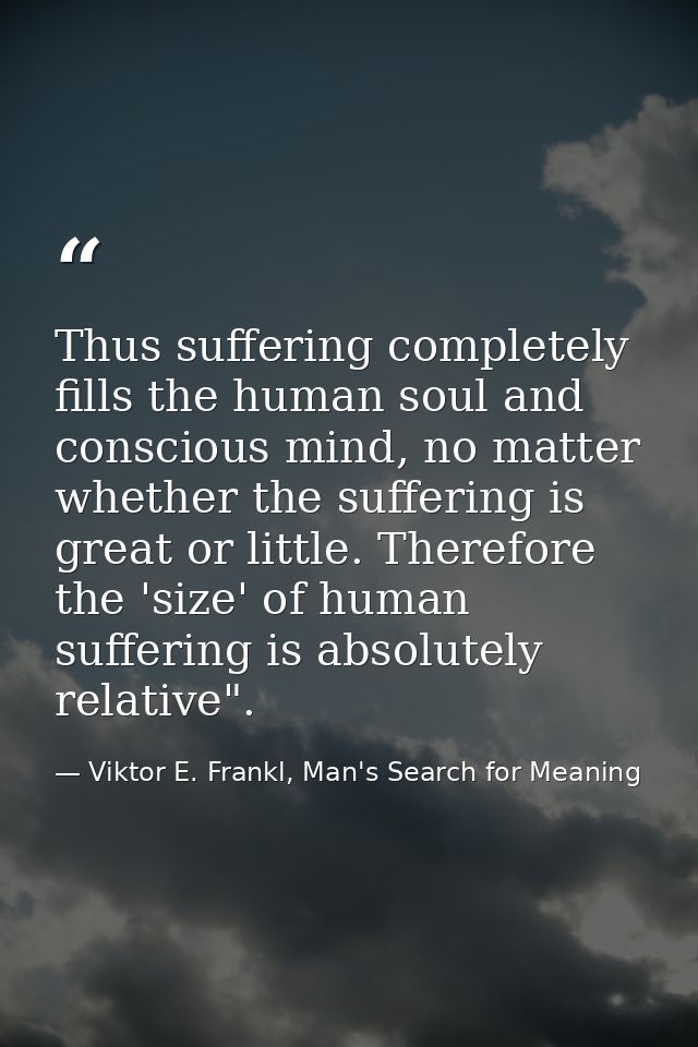 Thus suffering completely fills the human soul and conscious mind, no matter whether the suffering is great or little. T — Viktor E. Frankl, Man's Search for Meaning