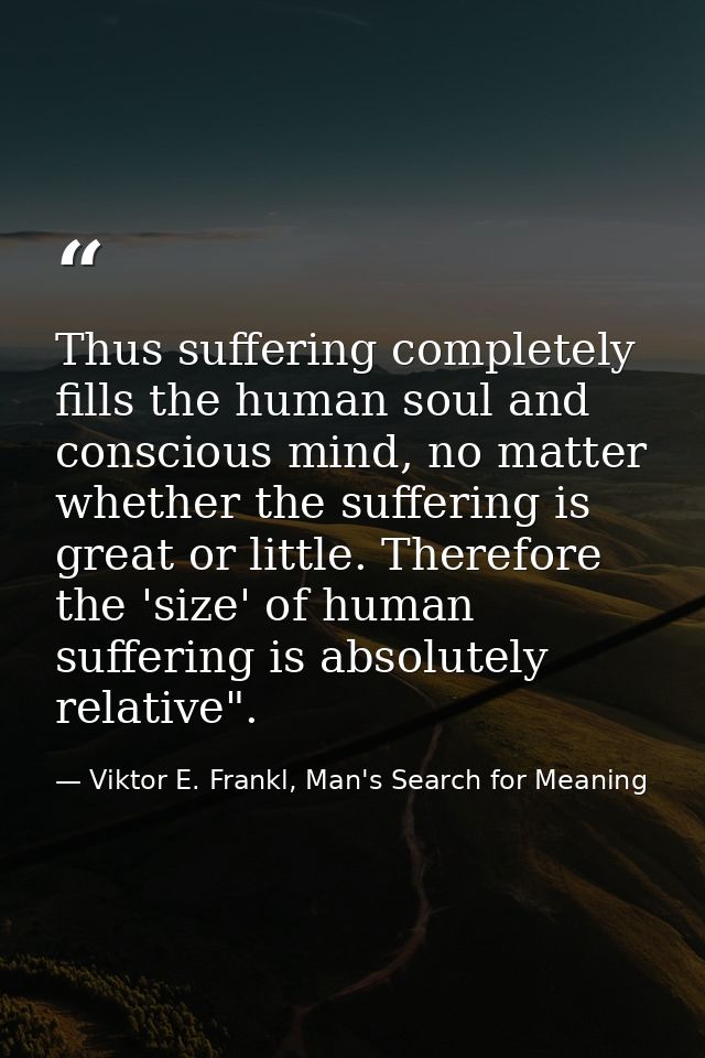 Thus suffering completely fills the human soul and conscious mind, no matter whether the suffering is great or little. T — Viktor E. Frankl, Man's Search for Meaning