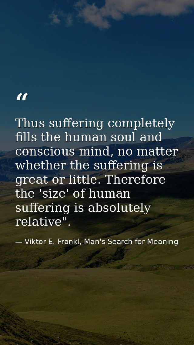 Thus suffering completely fills the human soul and conscious mind, no matter whether the suffering is great or little. T — Viktor E. Frankl, Man's Search for Meaning