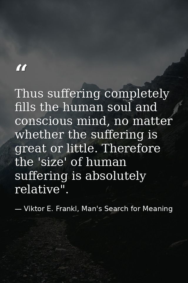 Thus suffering completely fills the human soul and conscious mind, no matter whether the suffering is great or little. T — Viktor E. Frankl, Man's Search for Meaning