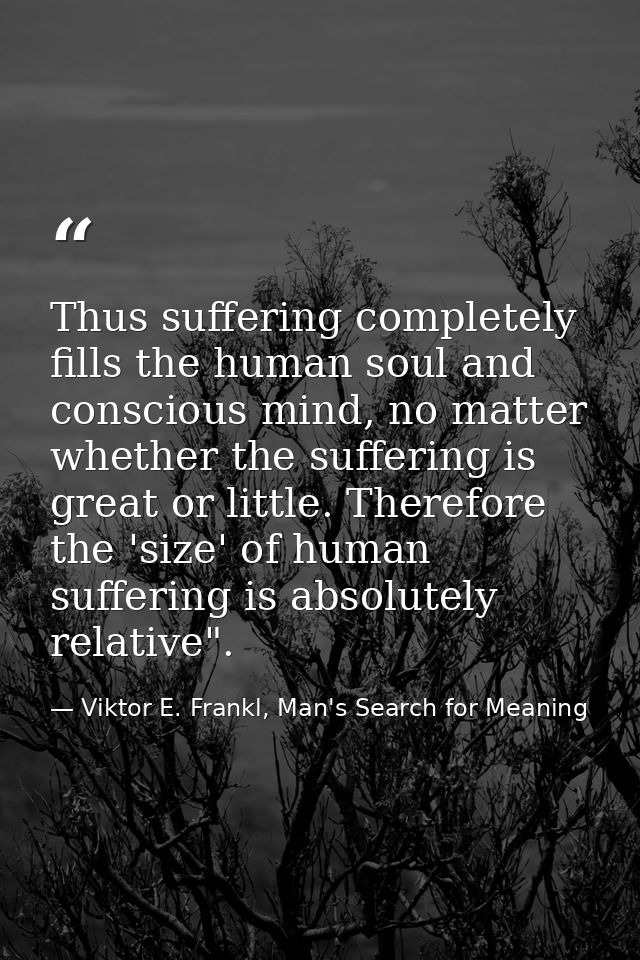 Thus suffering completely fills the human soul and conscious mind, no matter whether the suffering is great or little. T — Viktor E. Frankl, Man's Search for Meaning