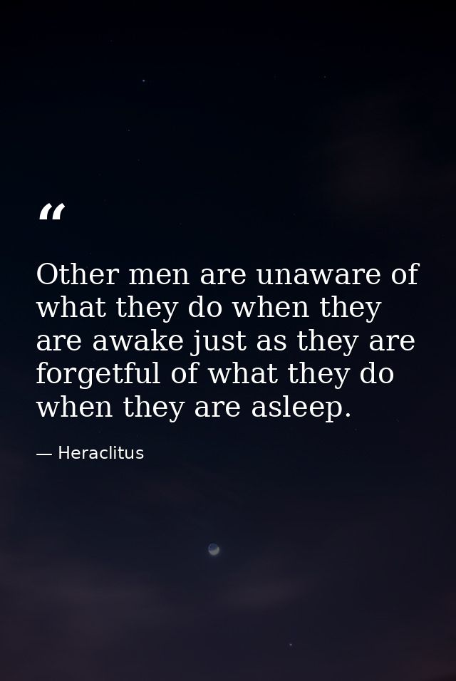 Other men are unaware of what they do when they are awake just as they are forgetful of what they do when they are aslee — Heraclitus