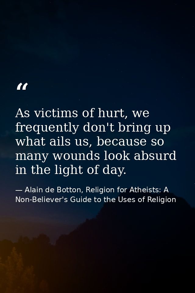 As victims of hurt, we frequently don't bring up what ails us, because so many wounds look absurd in the light of day. — Alain de Botton, Religion for Atheists: A Non-Believer's Guide to the Uses of Religion