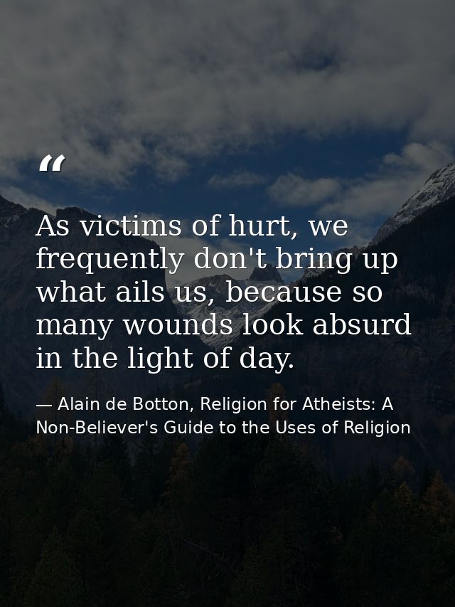 As victims of hurt, we frequently don't bring up what ails us, because so many wounds look absurd in the light of day. — Alain de Botton, Religion for Atheists: A Non-Believer's Guide to the Uses of Religion