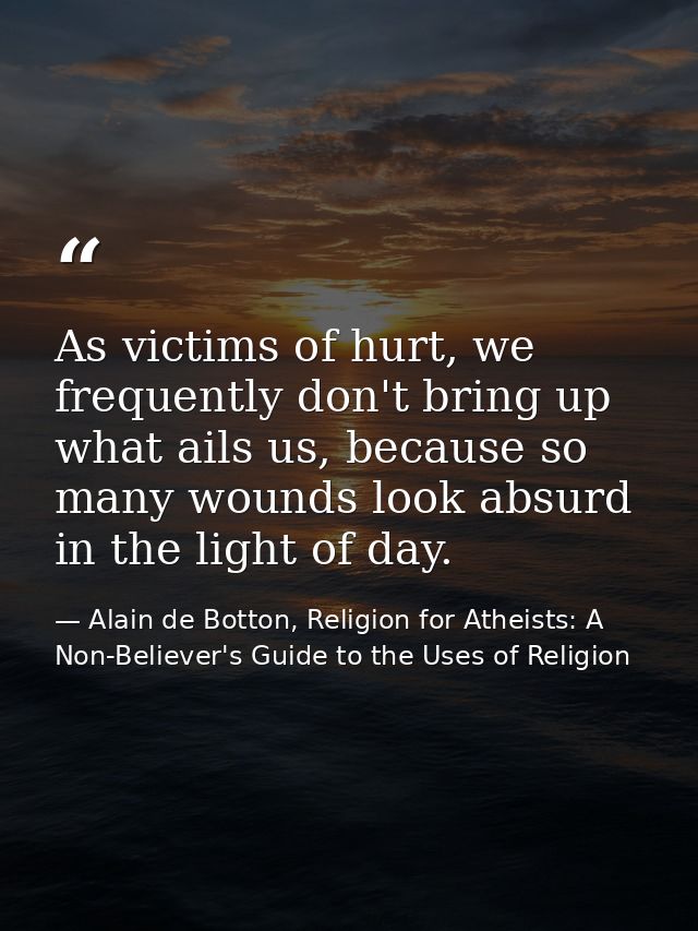As victims of hurt, we frequently don't bring up what ails us, because so many wounds look absurd in the light of day. — Alain de Botton, Religion for Atheists: A Non-Believer's Guide to the Uses of Religion