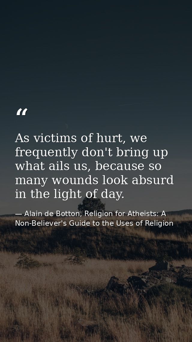 As victims of hurt, we frequently don't bring up what ails us, because so many wounds look absurd in the light of day. — Alain de Botton, Religion for Atheists: A Non-Believer's Guide to the Uses of Religion