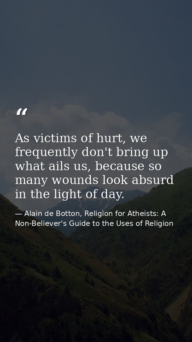 As victims of hurt, we frequently don't bring up what ails us, because so many wounds look absurd in the light of day. — Alain de Botton, Religion for Atheists: A Non-Believer's Guide to the Uses of Religion