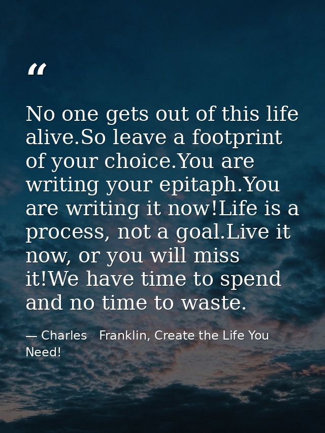 No one gets out of this life alive.So leave a footprint of your choice.You are writing your epitaph.You are writing it n — Charles   Franklin, Create the Life You Need!