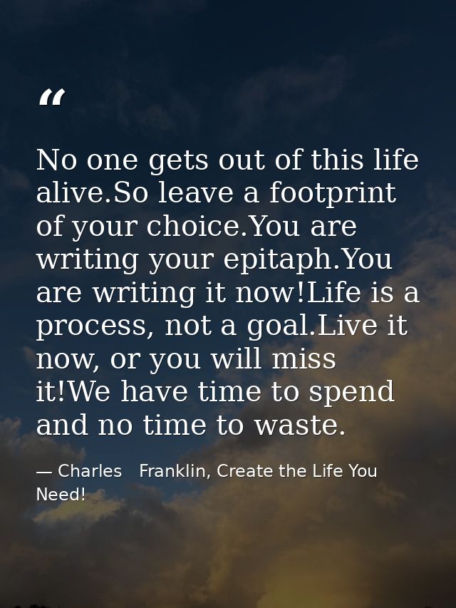 No one gets out of this life alive.So leave a footprint of your choice.You are writing your epitaph.You are writing it n — Charles   Franklin, Create the Life You Need!