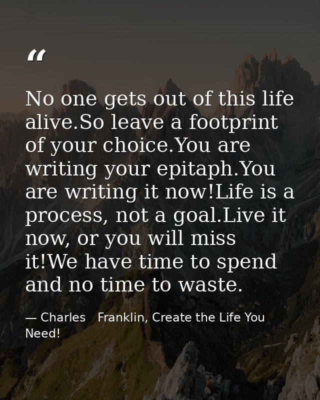 No one gets out of this life alive.So leave a footprint of your choice.You are writing your epitaph.You are writing it n — Charles   Franklin, Create the Life You Need!